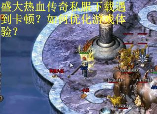 盛大热血传奇私服下载遇到卡顿？如何优化游戏体验？