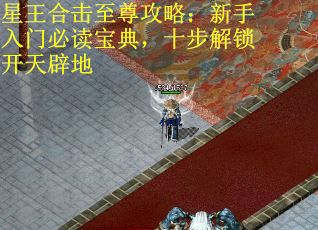 星王合击至尊攻略：新手入门必读宝典，十步解锁开天辟地