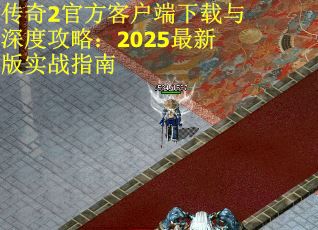 传奇2官方客户端下载与深度攻略：2025最新版实战指南