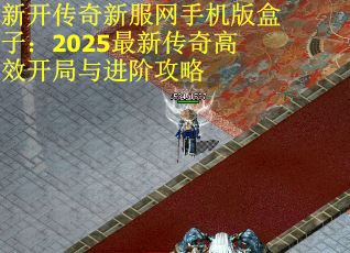 新开传奇新服网手机版盒子:2025最新传奇高效开局与进阶攻略 新开传奇新服网手机版盒子:2025最新传奇高效开局与进阶攻略